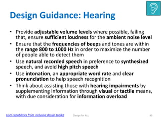 Design Guidance: Hearing
• Provide adjustable volume levels where possible, failing
that, ensure sufficient loudness for the ambient noise level
• Ensure that the frequencies of beeps and tones are within
the range 800 to 1000 Hz in order to maximize the number
of people able to detect them
• Use natural recorded speech in preference to synthesized
speech, and avoid high pitch speech
• Use intonation, an appropriate word rate and clear
pronunciation to help speech recognition
• Think about assisting those with hearing impairments by
supplementing information through visual or tactile means,
with due consideration for information overload

User capabilities from inclusive design toolkit

Design for ALL

40

 
