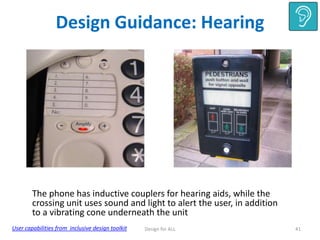 Design Guidance: Hearing

The phone has inductive couplers for hearing aids, while the
crossing unit uses sound and light to alert the user, in addition
to a vibrating cone underneath the unit
User capabilities from inclusive design toolkit

Design for ALL

41

 