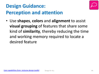 Design Guidance:
Perception and attention
• Use shapes, colors and alignment to assist
visual grouping of features that share some
kind of similarity, thereby reducing the time
and working memory required to locate a
desired feature

User capabilities from inclusive design toolkit

Design for ALL

44

 