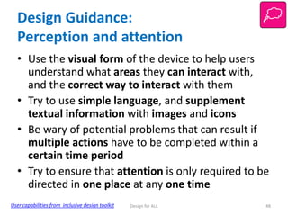 Design Guidance:
Perception and attention
• Use the visual form of the device to help users
understand what areas they can interact with,
and the correct way to interact with them
• Try to use simple language, and supplement
textual information with images and icons
• Be wary of potential problems that can result if
multiple actions have to be completed within a
certain time period
• Try to ensure that attention is only required to be
directed in one place at any one time
User capabilities from inclusive design toolkit

Design for ALL

48

 