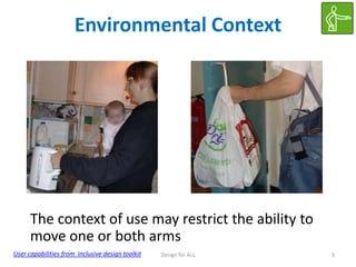 Environmental Context

The context of use may restrict the ability to
move one or both arms
User capabilities from inclusive design toolkit

Design for ALL

5

 