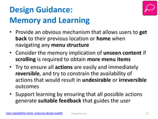Design Guidance:
Memory and Learning
• Provide an obvious mechanism that allows users to get
back to their previous location or home when
navigating any menu structure
• Consider the memory implication of unseen content if
scrolling is required to obtain more menu items
• Try to ensure all actions are easily and immediately
reversible, and try to constrain the availability of
actions that would result in undesirable or irreversible
outcomes
• Support learning by ensuring that all possible actions
generate suitable feedback that guides the user
User capabilities from inclusive design toolkit

Design for ALL

52

 