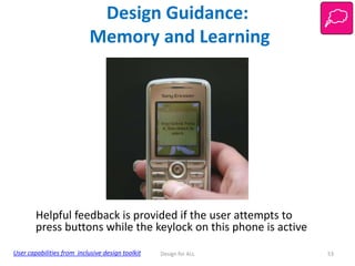 Design Guidance:
Memory and Learning

Helpful feedback is provided if the user attempts to
press buttons while the keylock on this phone is active
User capabilities from inclusive design toolkit

Design for ALL

53

 