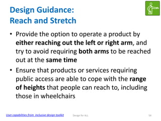 Design Guidance:
Reach and Stretch
• Provide the option to operate a product by
either reaching out the left or right arm, and
try to avoid requiring both arms to be reached
out at the same time
• Ensure that products or services requiring
public access are able to cope with the range
of heights that people can reach to, including
those in wheelchairs
User capabilities from inclusive design toolkit

Design for ALL

54

 