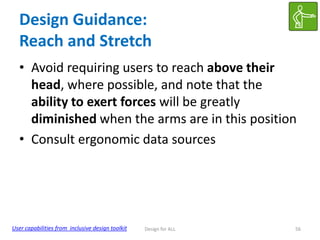Design Guidance:
Reach and Stretch
• Avoid requiring users to reach above their
head, where possible, and note that the
ability to exert forces will be greatly
diminished when the arms are in this position
• Consult ergonomic data sources

User capabilities from inclusive design toolkit

Design for ALL

56

 