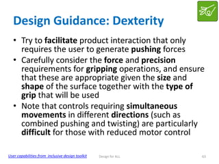 Design Guidance: Dexterity
• Try to facilitate product interaction that only
requires the user to generate pushing forces
• Carefully consider the force and precision
requirements for gripping operations, and ensure
that these are appropriate given the size and
shape of the surface together with the type of
grip that will be used
• Note that controls requiring simultaneous
movements in different directions (such as
combined pushing and twisting) are particularly
difficult for those with reduced motor control
User capabilities from inclusive design toolkit

Design for ALL

63

 