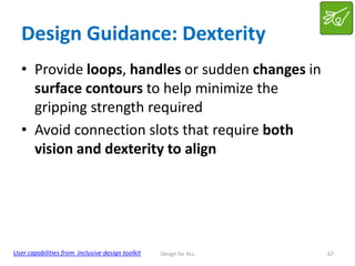 Design Guidance: Dexterity
• Provide loops, handles or sudden changes in
surface contours to help minimize the
gripping strength required
• Avoid connection slots that require both
vision and dexterity to align

User capabilities from inclusive design toolkit

Design for ALL

67

 