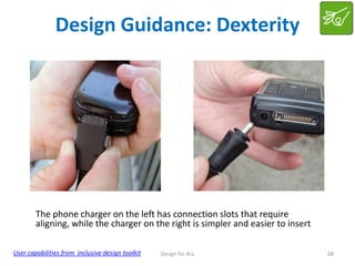 Design Guidance: Dexterity

The phone charger on the left has connection slots that require
aligning, while the charger on the right is simpler and easier to insert
User capabilities from inclusive design toolkit

Design for ALL

68

 