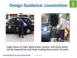 Design Guidance: Locomotion

Large doors on taxis allow easier access, and many buses
can be lowered to curb level making them easier to enter
User capabilities from inclusive design toolkit

Design for ALL

73

 