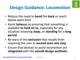 Design Guidance: Locomotion
• Reduce the need to bend the back or reach
below waist level
• Assist balance by ensuring that something is
available to hold on to, especially for any
situation involving steps, or standing for a long
period
• Be wary of the exclusion that results from
requiring the user to ascend even one step
• Ensure that devices to assist locomotion are
integrated with the overall design aesthetic
User capabilities from inclusive design toolkit

Design for ALL

74

 