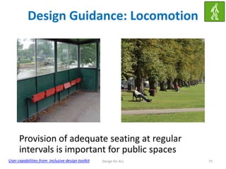 Design Guidance: Locomotion

Provision of adequate seating at regular
intervals is important for public spaces
User capabilities from inclusive design toolkit

Design for ALL

75

 