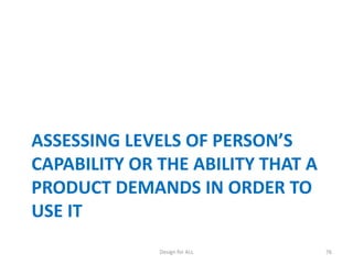 ASSESSING LEVELS OF PERSON’S
CAPABILITY OR THE ABILITY THAT A
PRODUCT DEMANDS IN ORDER TO
USE IT
Design for ALL

76

 