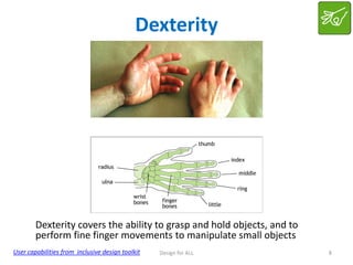 Dexterity

Dexterity covers the ability to grasp and hold objects, and to
perform fine finger movements to manipulate small objects
User capabilities from inclusive design toolkit

Design for ALL

8

 