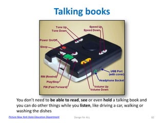 Talking books

You don’t need to be able to read, see or even hold a talking book and
you can do other things while you listen, like driving a car, walking or
washing the dishes
Picture New York State Education Department

Design for ALL

82

 
