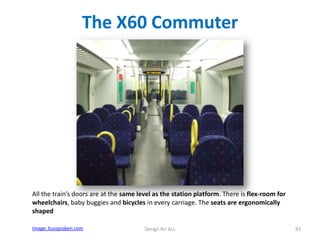 The X60 Commuter

All the train’s doors are at the same level as the station platform. There is flex-room for
wheelchairs, baby buggies and bicycles in every carriage. The seats are ergonomically
shaped
Image: busspojken.com

Design for ALL

83

 