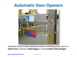 Automatic Door Openers

Automatic doors enable everyone to access a building easily, even in a
wheel chair, pushing a baby buggy or simply loaded with packages
Image: collectionscanada.gc.ca

Design for ALL

84

 