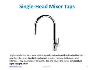 Single-Head Mixer Taps

Single-head mixer taps were at first a product developed for the disabled but
now have become standard equipment in many modern bathrooms and
kitchens. They make it easy to use the tap and to get the water temperature
right straight away.
Image: tapsuk.com

Design for ALL

86

 