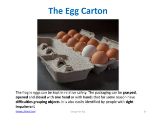The Egg Carton

The fragile eggs can be kept in relative safety. The packaging can be grasped,
opened and closed with one hand or with hands that for some reason have
difficulties grasping objects. It is also easily identified by people with sight
impairment
Image: fslocal.com

Design for ALL

87

 