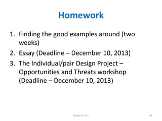 Homework
1. Finding the good examples around (two
weeks)
2. Essay (Deadline – December 10, 2013)
3. The Individual/pair Design Project –
Opportunities and Threats workshop
(Deadline – December 10, 2013)

Design for ALL

88

 