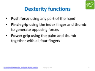 Dexterity functions
• Push force using any part of the hand
• Pinch grip using the index finger and thumb
to generate opposing forces
• Power grip using the palm and thumb
together with all four fingers

User capabilities from inclusive design toolkit

Design for ALL

9

 