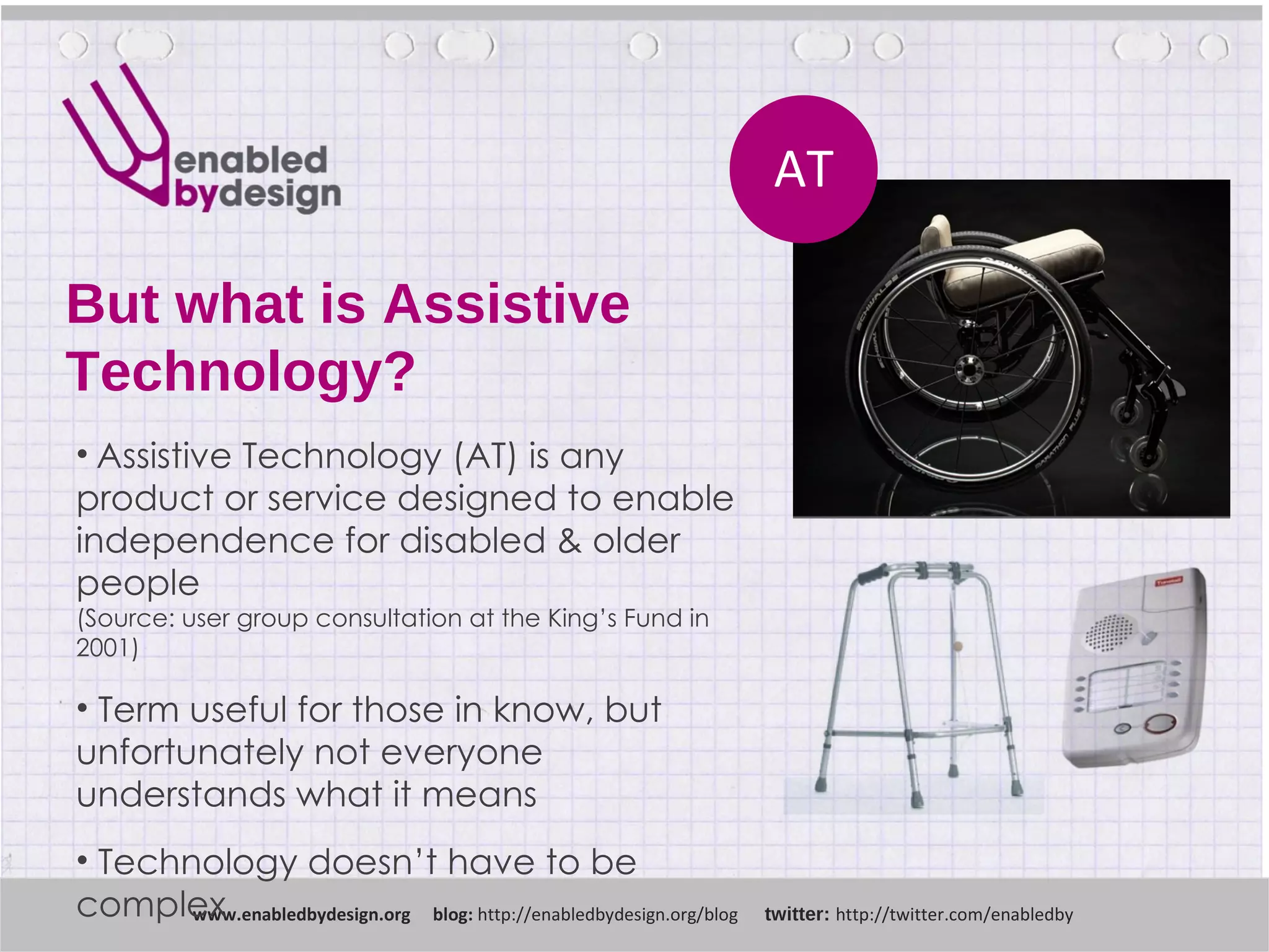 But what is Assistive Technology? www .enabledbydesign.org  blog:  http://enabledbydesign.org/blog  twitter:  http://twitter.com/enabledby AT Assistive Technology (AT) is any product or service designed to enable independence for disabled & older people (Source: user group consultation at the King’s Fund in 2001) Term useful for those in know, but unfortunately not everyone understands what it means Technology doesn’t have to be complex 