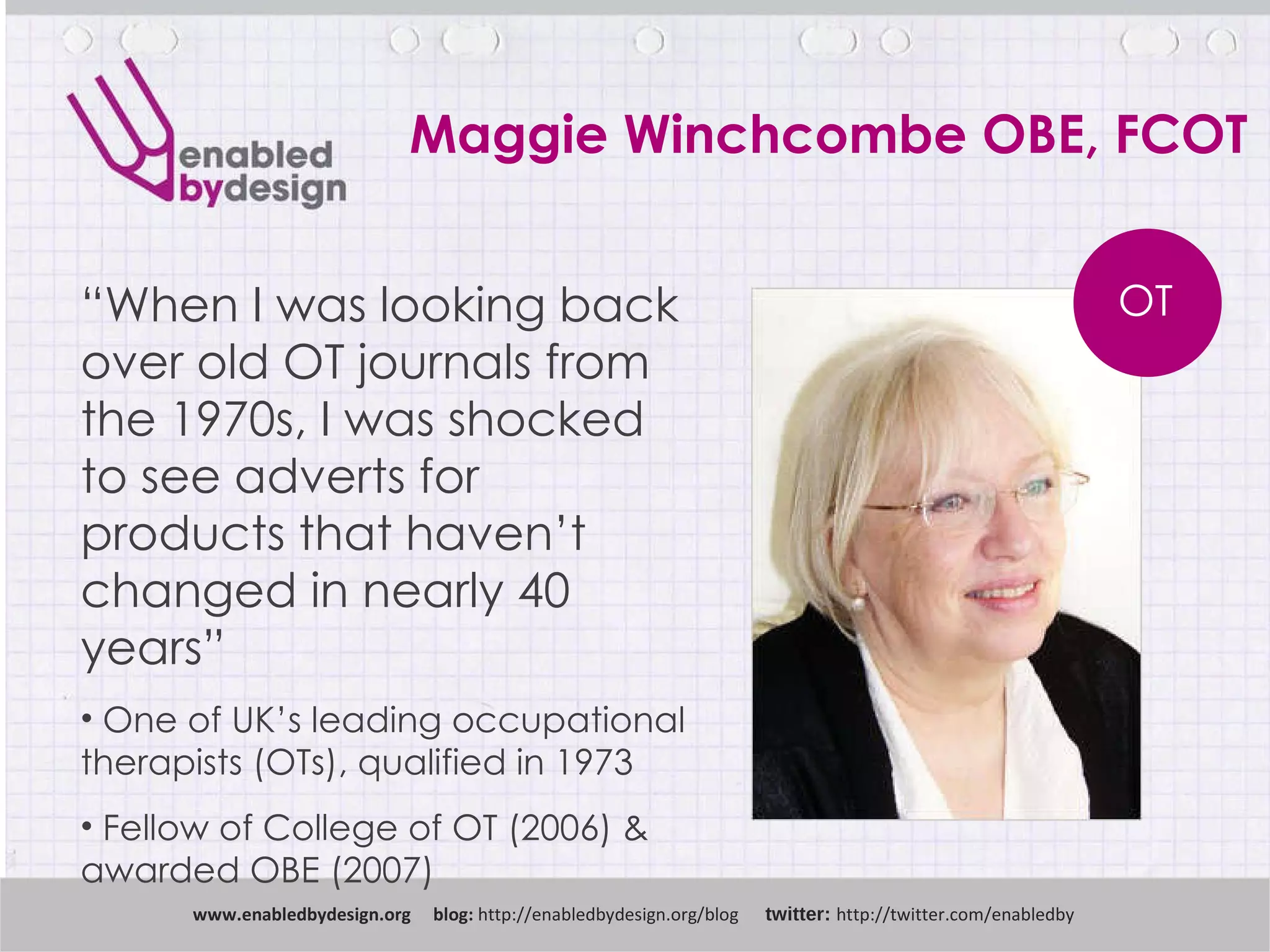 Maggie Winchcombe OBE, FCOT www .enabledbydesign.org  blog:  http://enabledbydesign.org/blog  twitter:  http://twitter.com/enabledby “ When I was looking back over old OT journals from the 1970s, I was shocked to see adverts for products that haven’t changed in nearly 40 years” One of UK’s leading occupational therapists (OTs), qualified in 1973 Fellow of College of OT (2006) & awarded OBE (2007) OT 