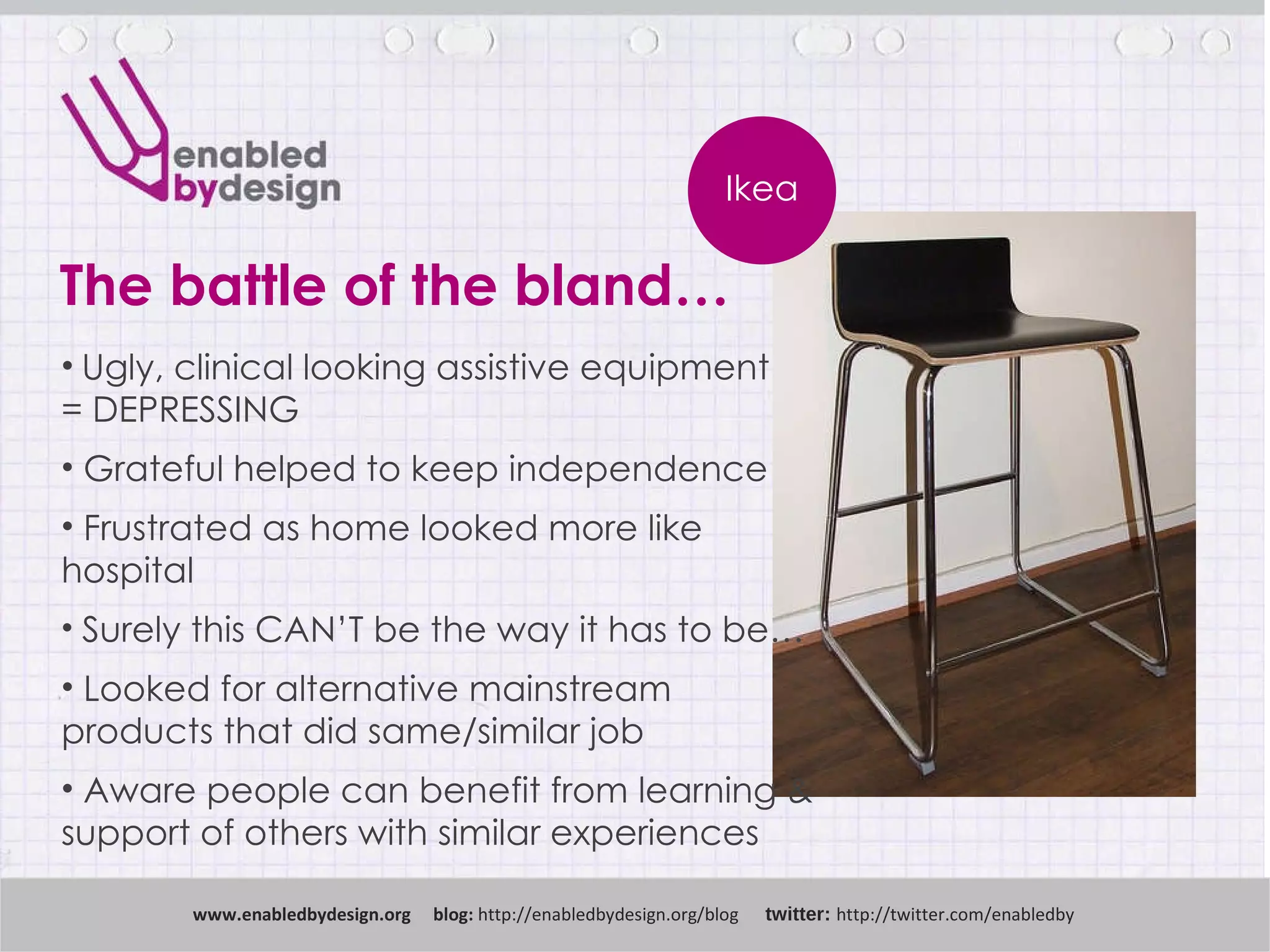 www .enabledbydesign.org  blog:  http://enabledbydesign.org/blog  twitter:  http://twitter.com/enabledby Ikea The battle of the bland… Ugly, clinical looking assistive equipment  = DEPRESSING Grateful helped to keep independence Frustrated as home looked more like  hospital Surely this CAN’T be the way it has to be… Looked for alternative mainstream  products that did same/similar job Aware people can benefit from learning &  support of others with similar experiences 