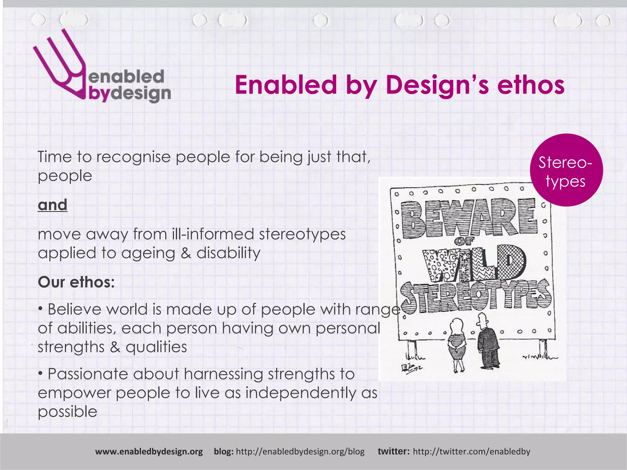 Enabled by Design’s ethos www .enabledbydesign.org  blog:  http://enabledbydesign.org/blog  twitter:  http://twitter.com/enabledby Time to recognise people for being just that, people and move away from ill-informed stereotypes  applied to ageing & disability Our ethos: Believe world is made up of people with range  of abilities, each person having own personal strengths & qualities Passionate about harnessing strengths to  empower people to live as independently as  possible Stereo- types 