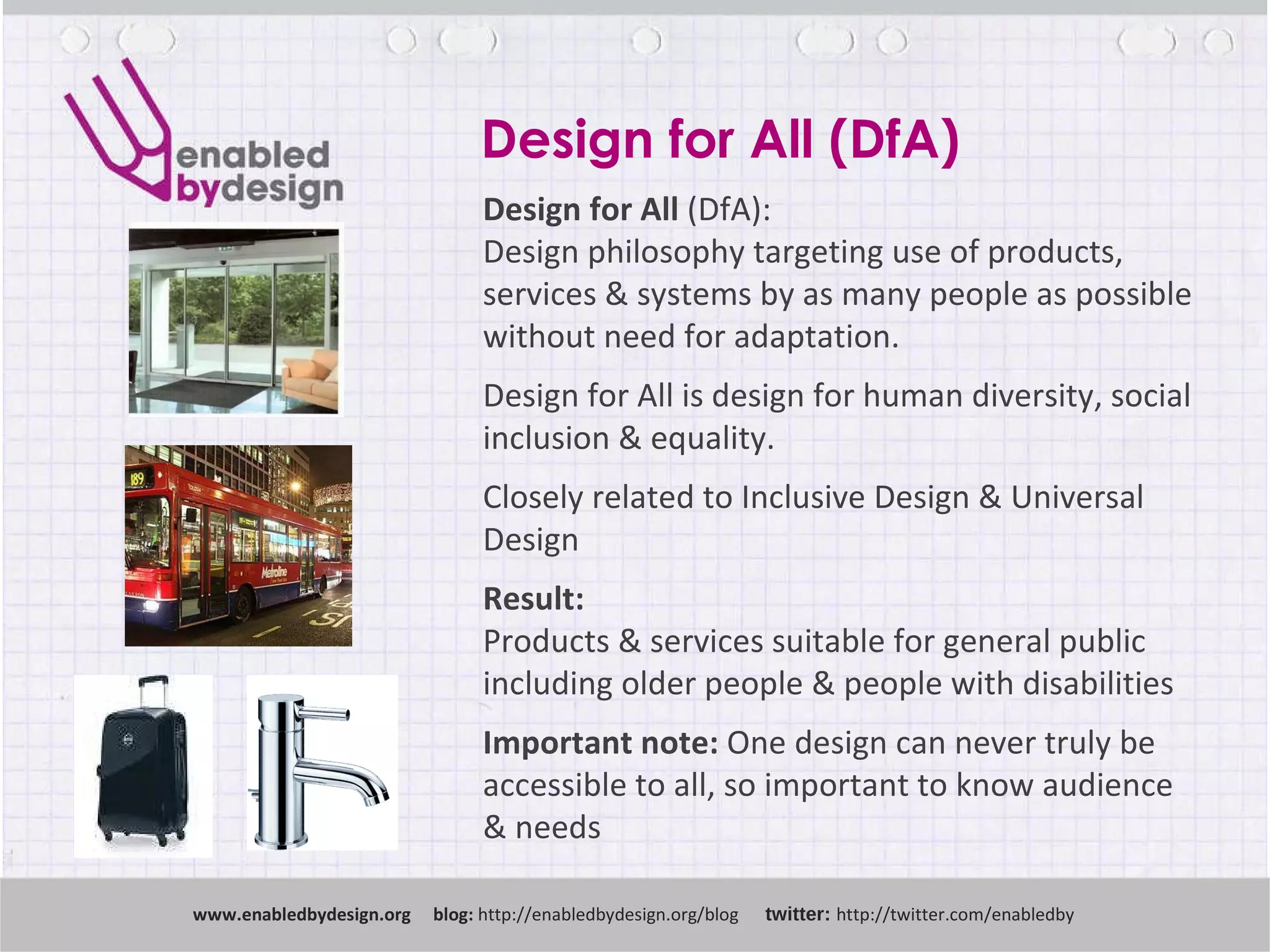 Design for All (DfA) www .enabledbydesign.org  blog:  http://enabledbydesign.org/blog  twitter:  http://twitter.com/enabledby Design for All  (DfA): Design philosophy targeting use of products, services & systems by as many people as possible without need for adaptation.  Design for All is design for human diversity, social inclusion & equality. Closely related to Inclusive Design & Universal Design Result:  Products & services suitable for general public including older people & people with disabilities Important note:  One design can never truly be accessible to all, so important to know audience & needs 