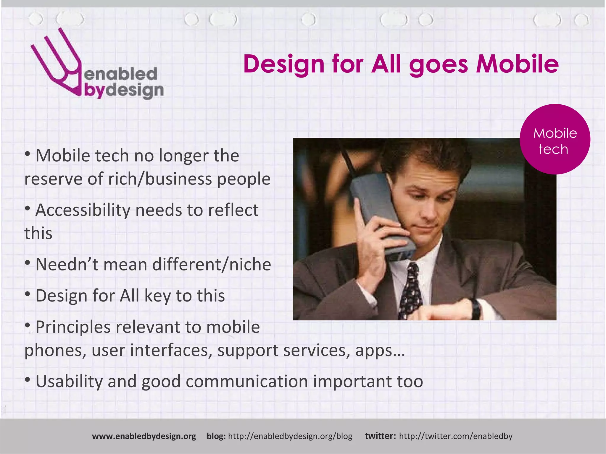 Design for All goes Mobile www .enabledbydesign.org  blog:  http://enabledbydesign.org/blog  twitter:  http://twitter.com/enabledby Mobile tech  Mobile tech no longer the  reserve of rich/business people Accessibility needs to reflect  this Needn’t mean different/niche Design for All key to this Principles relevant to mobile  phones, user interfaces, support services, apps… Usability and good communication important too 