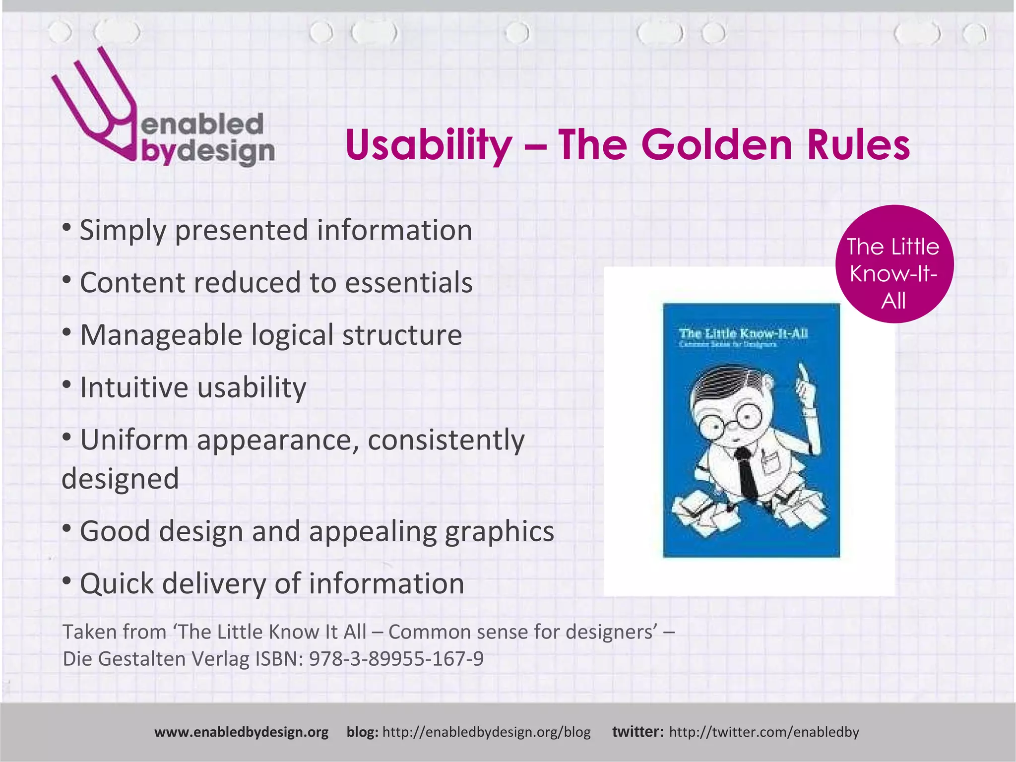 Usability – The Golden Rules www .enabledbydesign.org  blog:  http://enabledbydesign.org/blog  twitter:  http://twitter.com/enabledby Simply presented information Content reduced to essentials Manageable logical structure Intuitive usability Uniform appearance, consistently designed Good design and appealing graphics Quick delivery of information Taken from ‘ The  Little Know It All – Common sense for designers’ –  Die Gestalten Verlag ISBN: 978-3-89955-167-9  The Little Know-It-All 