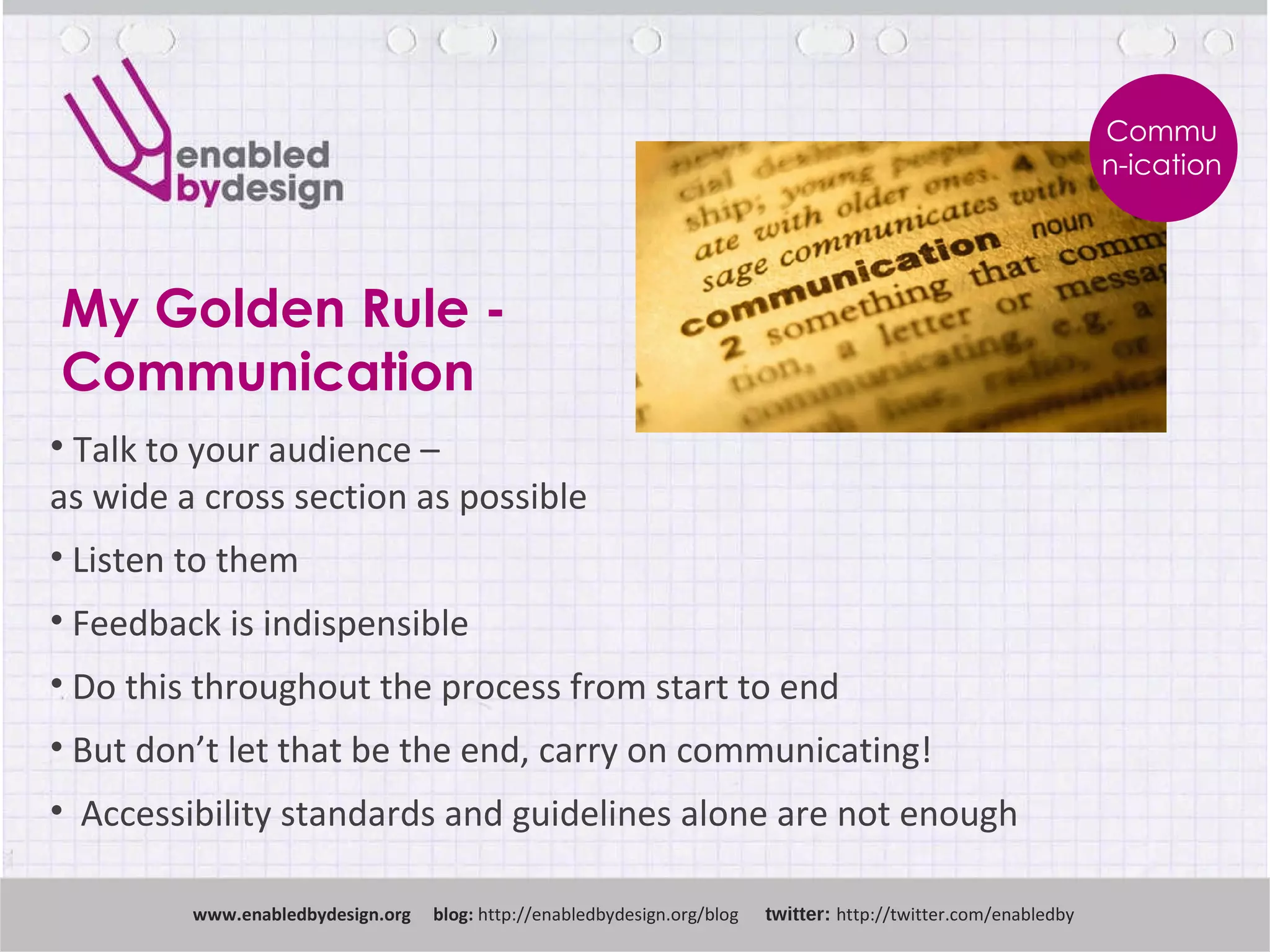 My Golden Rule - Communication www .enabledbydesign.org  blog:  http://enabledbydesign.org/blog  twitter:  http://twitter.com/enabledby Talk to your audience –  as wide a cross section as possible Listen to them Feedback is indispensible Do this throughout the process from start to end But don’t let that be the end, carry on communicating! Accessibility standards and guidelines alone are not enough Commun-ication 