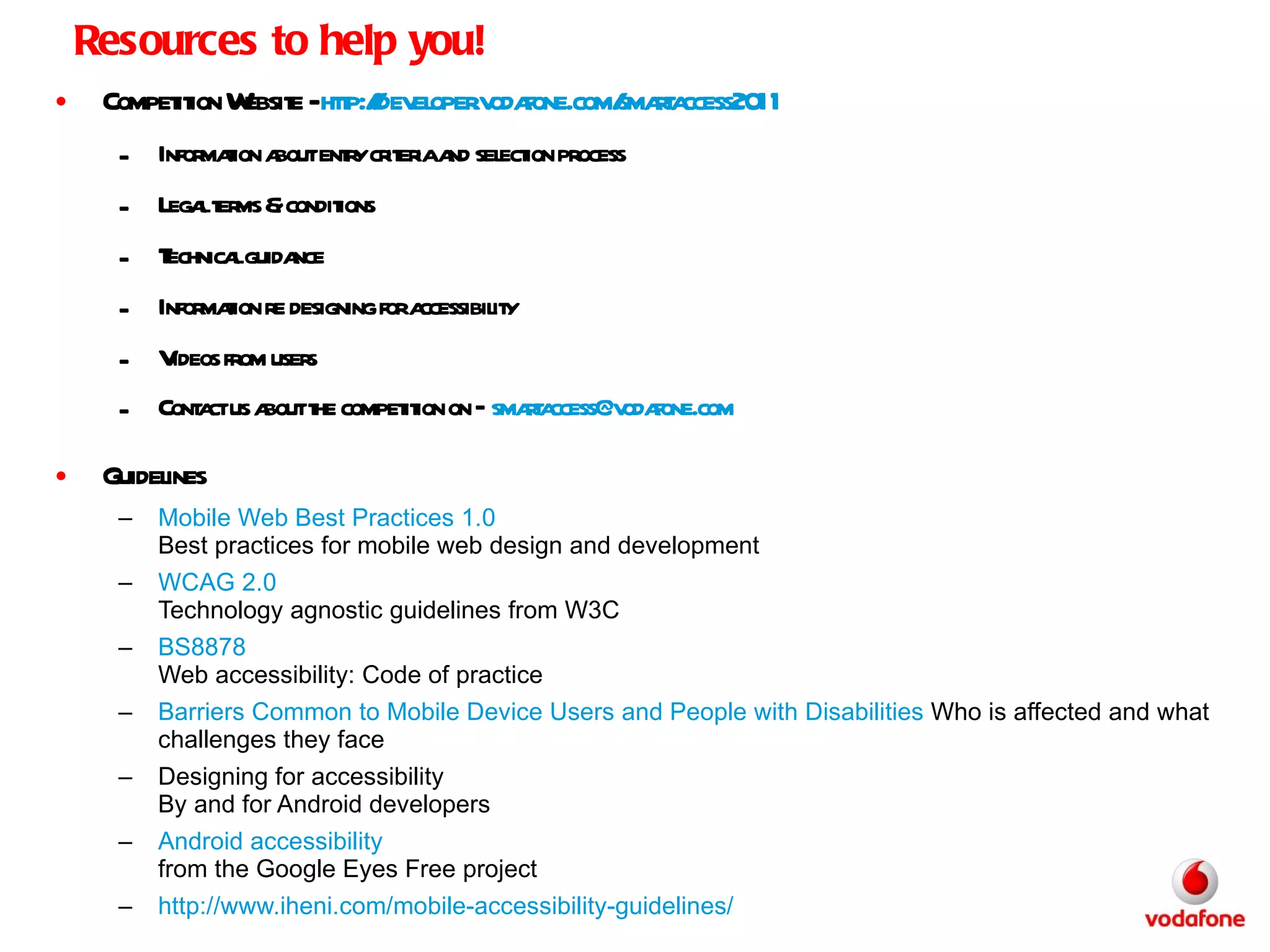 Resources to help you! Competition Website -  http://developer.vodafone.com/smartaccess2011   Information about entry criteria and selection process Legal terms & conditions Technical guidance Information re designing for accessibility Videos from users Contact us about the competition on –  [email_address]   Guidelines Mobile Web Best Practices 1.0 Best practices for mobile web design and development  WCAG 2.0 Technology agnostic guidelines from W3C BS8878 Web accessibility: Code of practice Barriers Common to Mobile Device Users and People with Disabilities  Who is affected and what challenges they face Designing for accessibility By and for Android developers Android accessibility from the Google Eyes Free project http:// www.iheni.com /mobile-accessibility-guidelines/ 