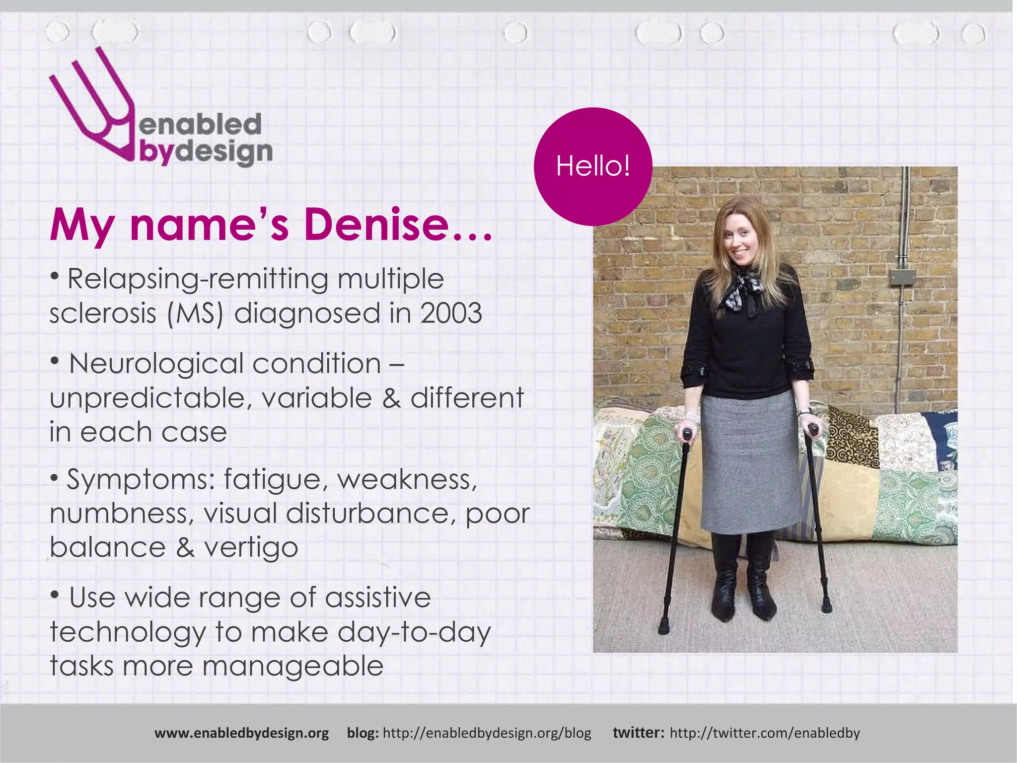 My name’s Denise… www .enabledbydesign.org  blog:  http://enabledbydesign.org/blog  twitter:  http://twitter.com/enabledby Hello! Relapsing-remitting multiple sclerosis (MS) diagnosed in 2003 Neurological condition – unpredictable, variable & different in each case Symptoms: fatigue, weakness, numbness, visual disturbance, poor balance & vertigo Use wide range of assistive technology to make day-to-day tasks more manageable 