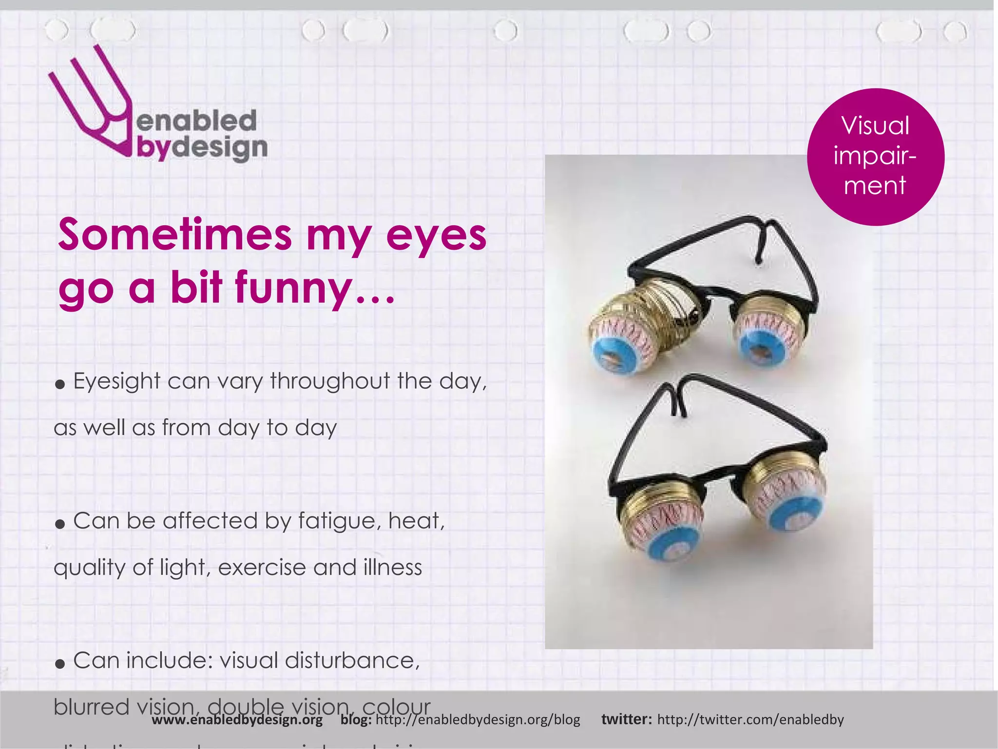 Sometimes my eyes go a bit funny… www .enabledbydesign.org  blog:  http://enabledbydesign.org/blog  twitter:  http://twitter.com/enabledby Visual impair-ment Eyesight can vary throughout   the day,  as well as from day to day Can be affected by fatigue, heat,  quality of light, exercise and illness Can include: visual disturbance,  blurred vision, double vision, colour  distortion and poor peripheral vision  