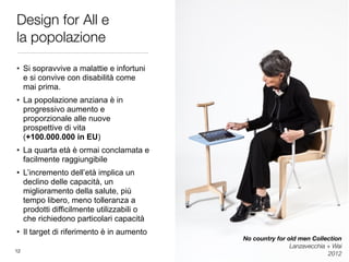 Design for All e 
la popolazione
• Si sopravvive a malattie e infortuni
e si convive con disabilità come
mai prima.
• La popolazione anziana è in
progressivo aumento e
proporzionale alle nuove
prospettive di vita 
(+100.000.000 in EU)
• La quarta età è ormai conclamata e
facilmente raggiungibile
• L’incremento dell’età implica un
declino delle capacità, un
miglioramento della salute, più
tempo libero, meno tolleranza a
prodotti difficilmente utilizzabili o
che richiedono particolari capacità
• Il target di riferimento è in aumento
No country for old men Collection
Lanzavecchia + Wai	
201212
 