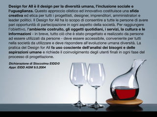 Design for All è il design per la diversità umana, l'inclusione sociale e
l'uguaglianza. Questo approccio olistico ed innovativo costituisce una sﬁda
creativa ed etica per tutti i progettisti, designer, imprenditori, amministratori e
leader politici. Il Design for All ha lo scopo di consentire a tutte le persone di avere
pari opportunità di partecipazione in ogni aspetto della società. Per raggiungere
l’obiettivo, l'ambiente costruito, gli oggetti quotidiani, i servizi, la cultura e le
informazioni - in breve, tutto ciò che è stato progettato e realizzato da persone
ad essere utilizzati da persone - deve essere accessibile, conveniente per tutti
nella società da utilizzare e deve rispondere all'evoluzione umana diversità. La
pratica del Design for All fa uso cosciente dell'analisi dei bisogni e delle
aspirazioni umane e richiede il coinvolgimento degli utenti ﬁnali in ogni fase del
processo di progettazione.
Dichiarazione di Stoccolma EIDD©
Appr. EIDD AGM 9.5.2004
 