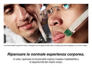 Ripensare la normale esperienza corporea.
A volte, ripensare la funzionalità implica rivedere l’adattabilità e

le opportunità del nostro corpo.

I ricercatori della Georgia Tech hanno immaginato una navigazione della sedia a rotelle per gli utenti tetraplegici con un driver lingua.
 
