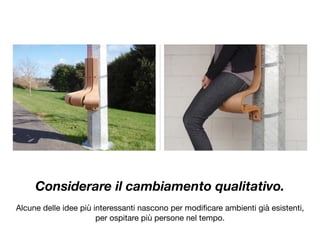 Considerare il cambiamento qualitativo.
Alcune delle idee più interessanti nascono per modiﬁcare ambienti già esistenti,

per ospitare più persone nel tempo.
 