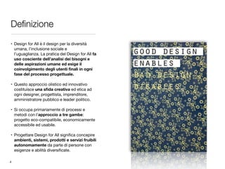 Deﬁnizione
• Design for All è il design per la diversità
umana, l’inclusione sociale e
l’uguaglianza. La pratica del Design for All fa
uso cosciente dell’analisi dei bisogni e
delle aspirazioni umane ed esige il
coinvolgimento degli utenti ﬁnali in ogni
fase del processo progettuale. 
• Questo approccio olistico ed innovativo
costituisce una sﬁda creativa ed etica ad
ogni designer, progettista, imprenditore,
amministratore pubblico e leader politico. 
• Si occupa primariamente di processi e
metodi con l’approccio a tre gambe:
progetto eco-compatibile, economicamente
accessibile ed usabile. 
• Progettare Design for All signiﬁca concepire
ambienti, sistemi, prodotti e servizi fruibili
autonomamente da parte di persone con
esigenze e abilità diversiﬁcate.
4
 