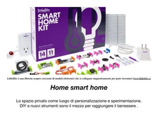 Home smart home
Lo spazio privato come luogo di personalizzazione e sperimentazione.

DIY e nuovi strumenti sono il mezzo per raggiungere il benessere .

LittleBits è una libreria sempre crescente di moduli elettronici che si collegano magneticamente per poter inventare!www.littlebits.cc
 