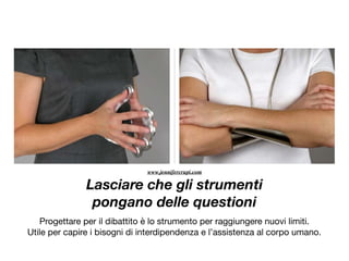 Lasciare che gli strumenti
pongano delle questioni
Progettare per il dibattito è lo strumento per raggiungere nuovi limiti.

Utile per capire i bisogni di interdipendenza e l’assistenza al corpo umano.

www.jennifercrupi.com
 