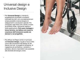 Universal design e
Inclusive Design
• Per Universal Design si intende la
progettazione di prodotti e ambienti
utilizzabili da tutti, con una estensione più
ampia possibile e senza bisogno di
adeguamenti o di soluzioni speciali. Più
sviluppato negli Stati Uniti, tende a mirare
al prodotto ﬁnale, utilizzando regole di
facile applicazione. Può avere vantaggi a
breve termine, ma fallisce nel creare la
coscienza dell’inclusione sociale nei
decisori e nei progettisti.
• Più diﬀuso nel Regno Unito è il principio
del Inclusive design, il quale si trova molto
vicino alla concezione del Design for All.
Recita che tutti si progetti di ambiente, di
ingegneria ed architettura, i prodotti e i
processi, devono rispondere il più possibile
alla diversità dei bisogni umani.
7
 
