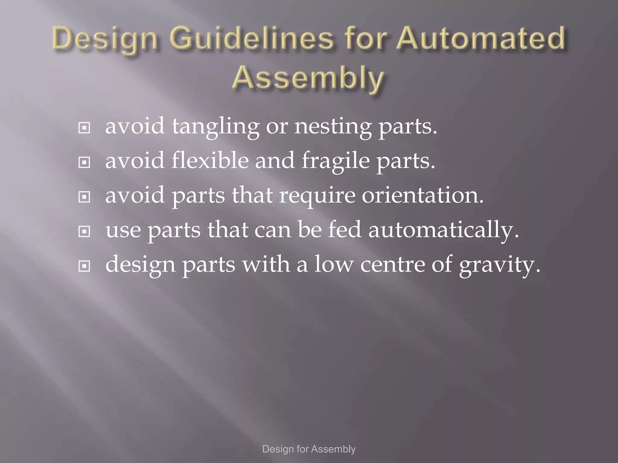    avoid tangling or nesting parts.
   avoid flexible and fragile parts.
   avoid parts that require orientation.
   use parts that can be fed automatically.
   design parts with a low centre of gravity.




                   Design for Assembly
 