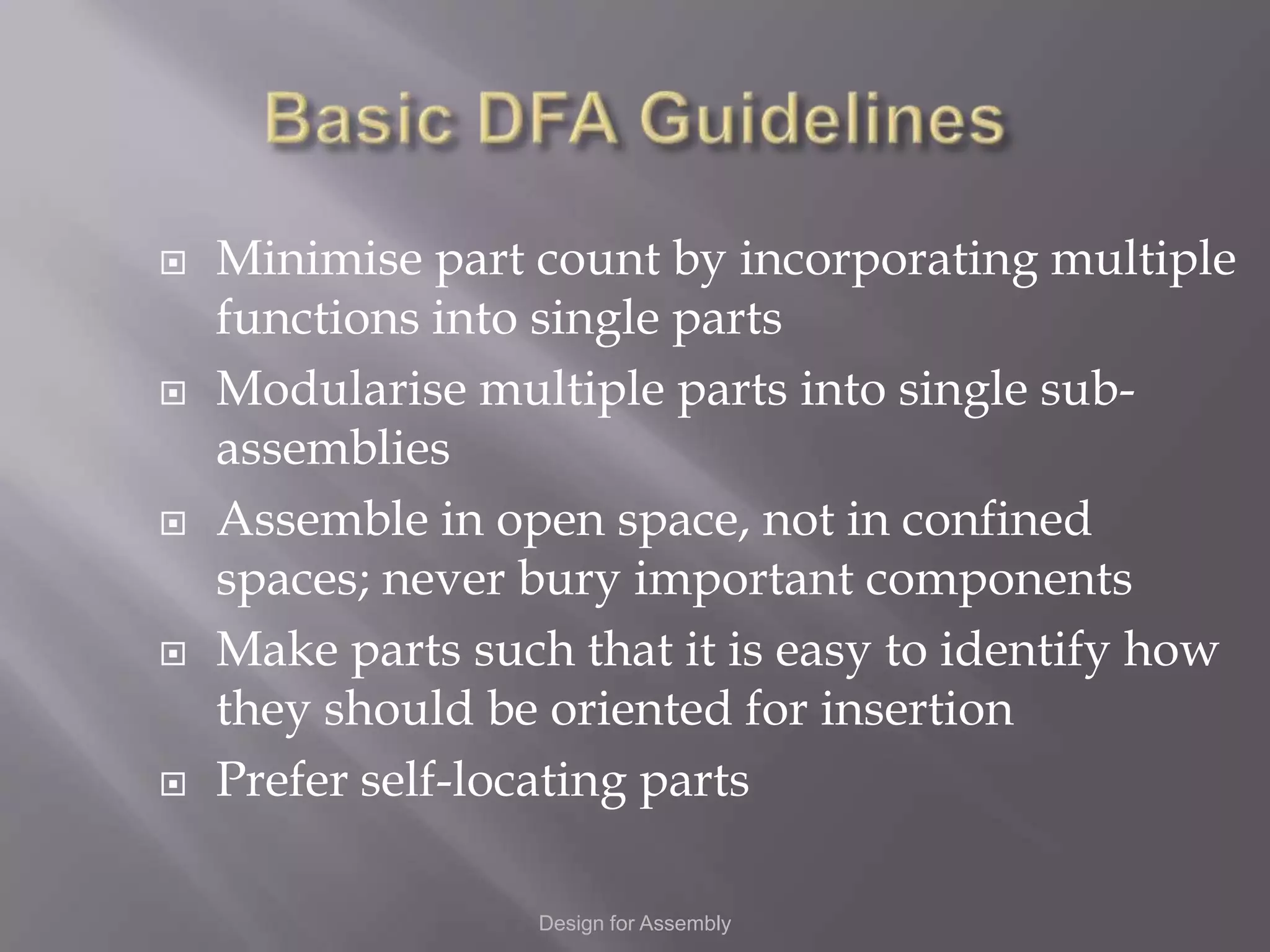    Minimise part count by incorporating multiple
    functions into single parts
   Modularise multiple parts into single sub-
    assemblies
   Assemble in open space, not in confined
    spaces; never bury important components
   Make parts such that it is easy to identify how
    they should be oriented for insertion
   Prefer self-locating parts

                  Design for Assembly
 