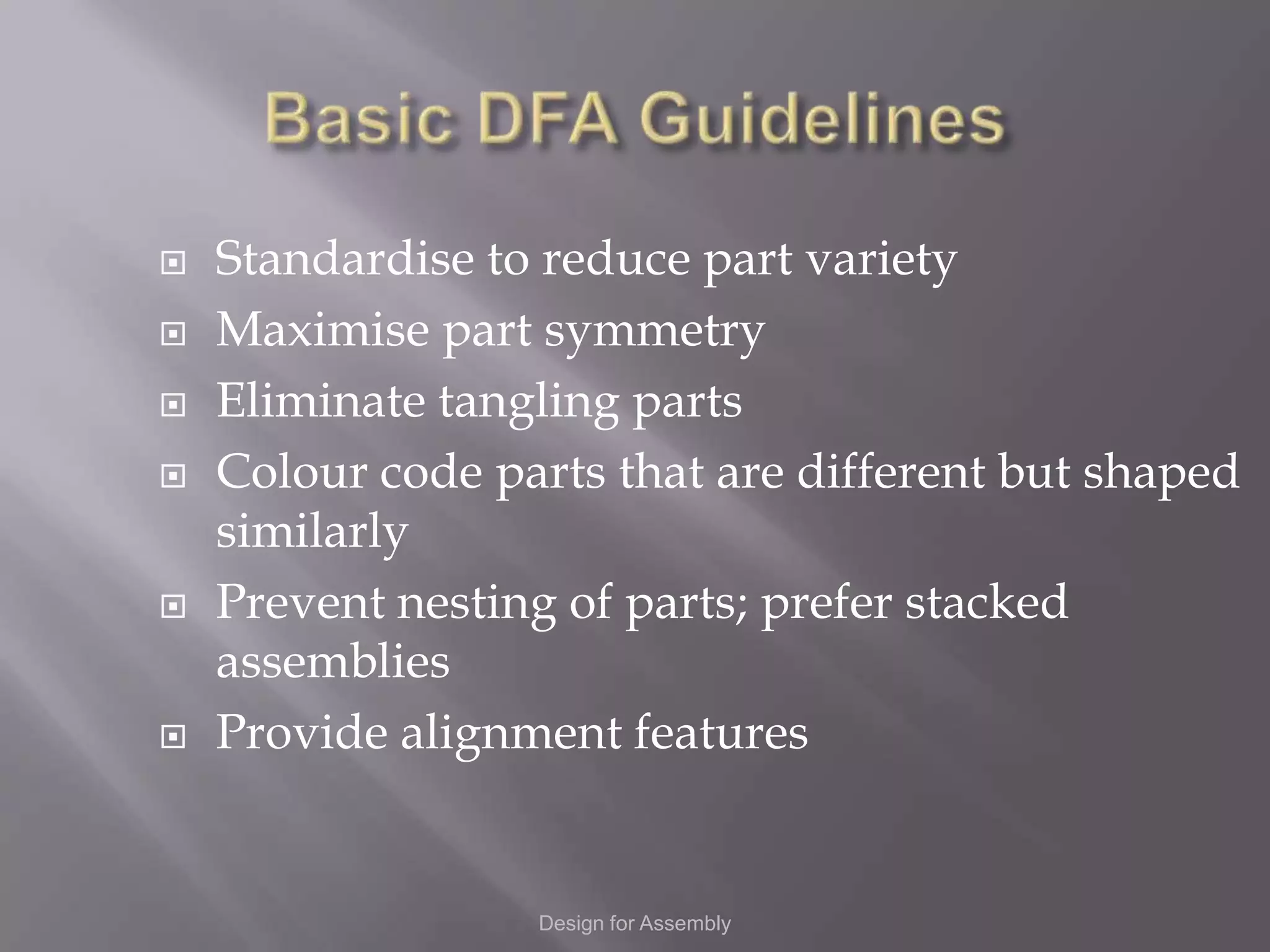    Standardise to reduce part variety
   Maximise part symmetry
   Eliminate tangling parts
   Colour code parts that are different but shaped
    similarly
   Prevent nesting of parts; prefer stacked
    assemblies
   Provide alignment features


                  Design for Assembly
 