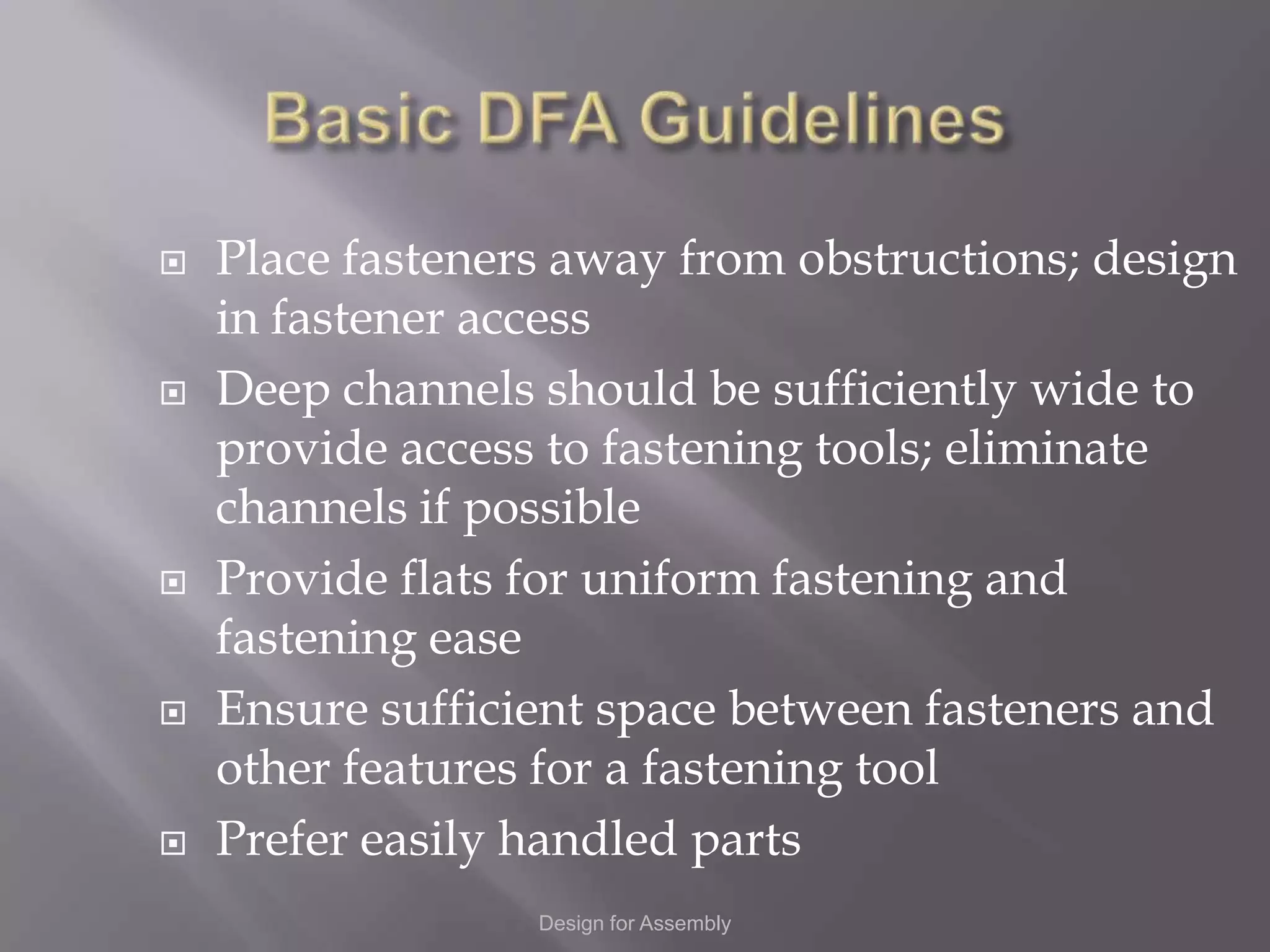    Place fasteners away from obstructions; design
    in fastener access
   Deep channels should be sufficiently wide to
    provide access to fastening tools; eliminate
    channels if possible
   Provide flats for uniform fastening and
    fastening ease
   Ensure sufficient space between fasteners and
    other features for a fastening tool
   Prefer easily handled parts
                  Design for Assembly
 