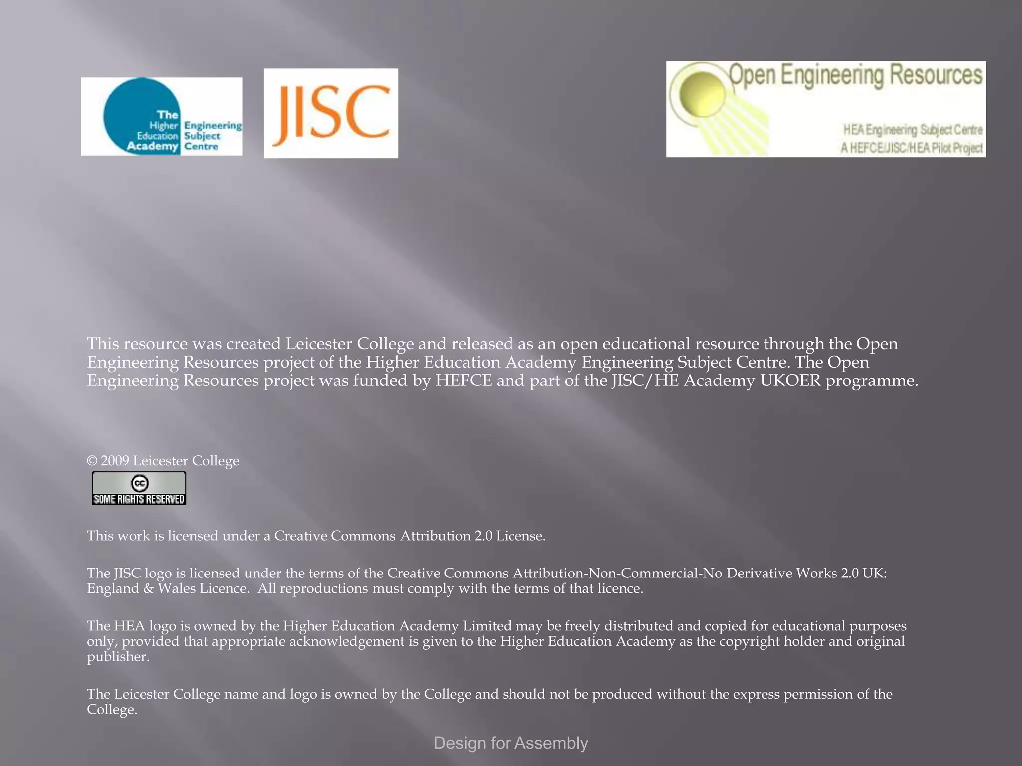 This resource was created Leicester College and released as an open educational resource through the Open
Engineering Resources project of the Higher Education Academy Engineering Subject Centre. The Open
Engineering Resources project was funded by HEFCE and part of the JISC/HE Academy UKOER programme.



© 2009 Leicester College




This work is licensed under a Creative Commons Attribution 2.0 License.

The JISC logo is licensed under the terms of the Creative Commons Attribution-Non-Commercial-No Derivative Works 2.0 UK:
England & Wales Licence. All reproductions must comply with the terms of that licence.

The HEA logo is owned by the Higher Education Academy Limited may be freely distributed and copied for educational purposes
only, provided that appropriate acknowledgement is given to the Higher Education Academy as the copyright holder and original
publisher.

The Leicester College name and logo is owned by the College and should not be produced without the express permission of the
College.

                                                     Design for Assembly
 