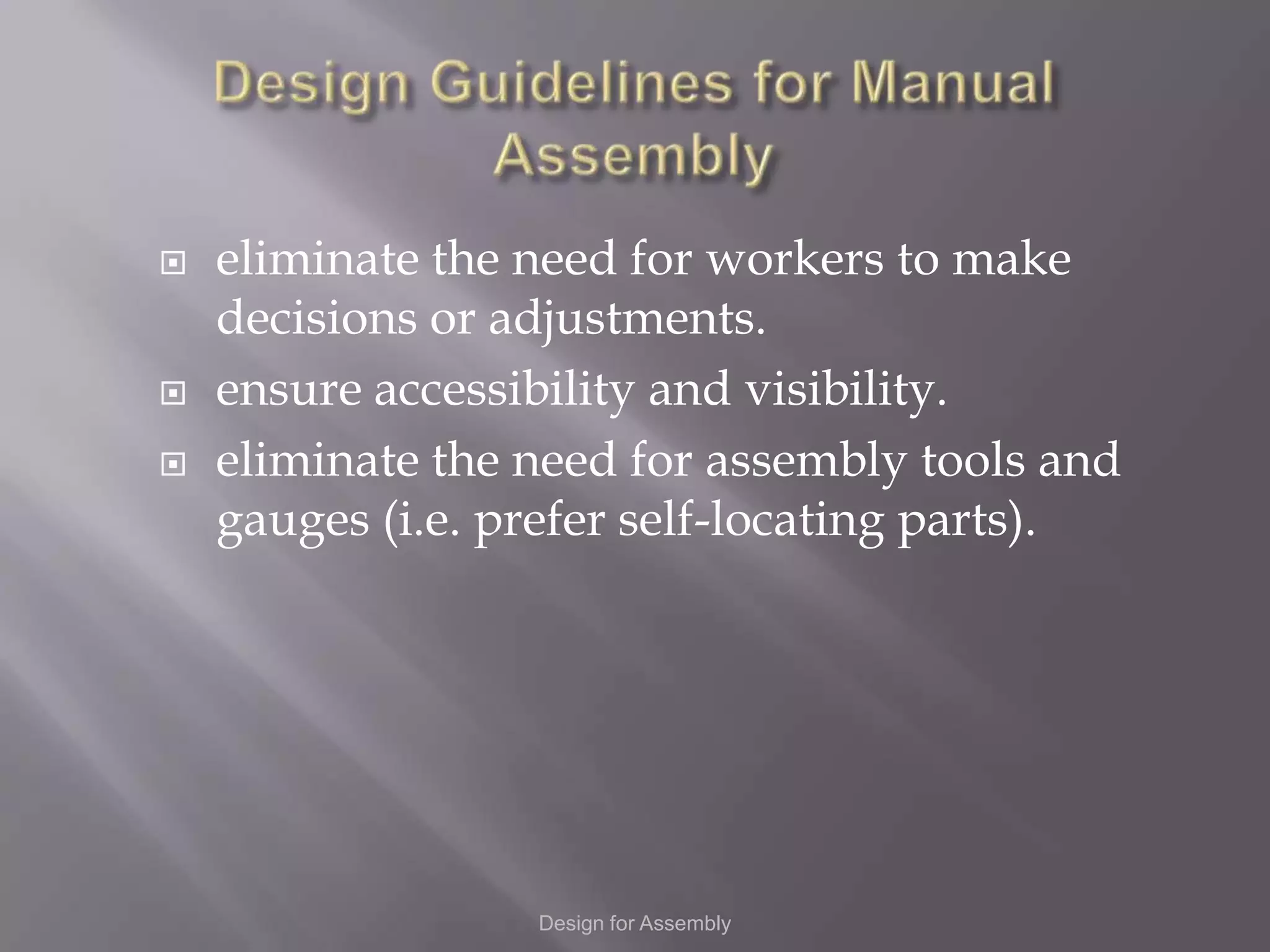    eliminate the need for workers to make
    decisions or adjustments.
   ensure accessibility and visibility.
   eliminate the need for assembly tools and
    gauges (i.e. prefer self-locating parts).




                  Design for Assembly
 