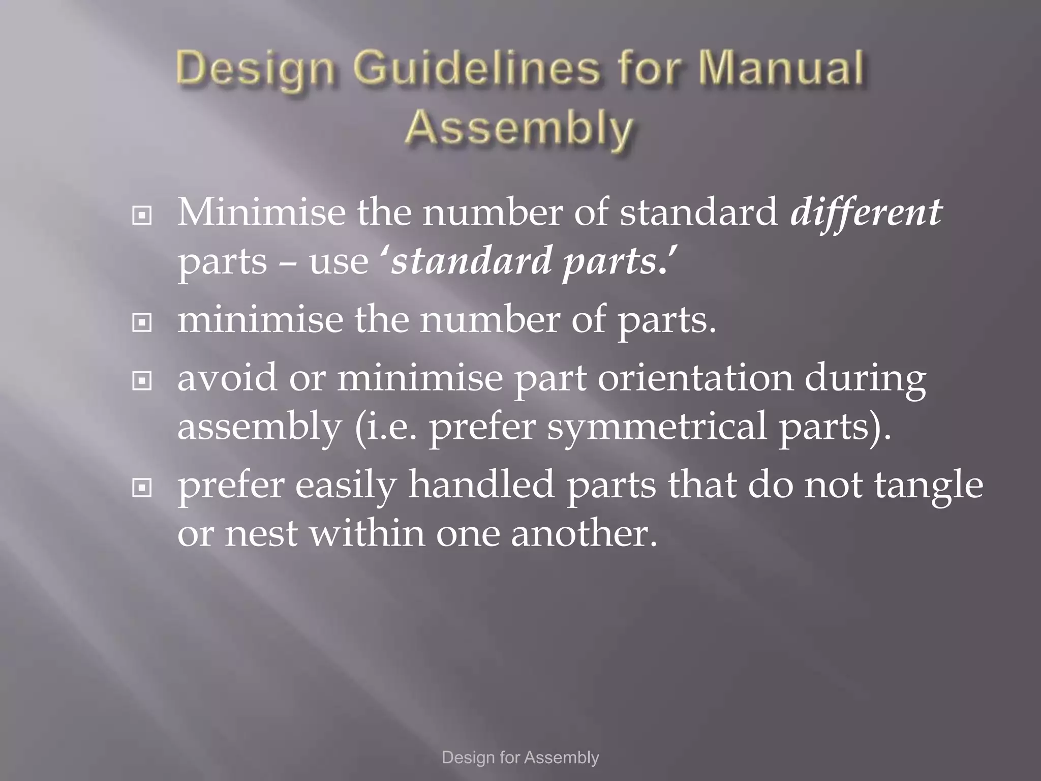    Minimise the number of standard different
    parts – use ‘standard parts.’
   minimise the number of parts.
   avoid or minimise part orientation during
    assembly (i.e. prefer symmetrical parts).
   prefer easily handled parts that do not tangle
    or nest within one another.




                   Design for Assembly
 